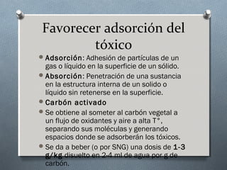 Favorecer adsorción del
tóxico
 Adsorción: Adhesión de partículas de un

gas o líquido en la superficie de un sólido.
 Absorción: Penetración de una sustancia
en la estructura interna de un solido o
líquido sin retenerse en la superficie.
 Carbón activado
 Se obtiene al someter al carbón vegetal a
un flujo de oxidantes y aire a alta T°,
separando sus moléculas y generando
espacios donde se adsorberán los tóxicos.
 Se da a beber (o por SNG) una dosis de 1-3
g/kg disuelto en 2-4 ml de agua por g de
carbón.

 