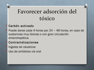 Favorecer adsorción del
tóxico
O Carbón activado
O Puede darse cada 4 horas por 24 – 48 horas, en caso de

sustancias muy tóxicas o con gran circulación
enterohepática.
O Contraindicaciones
O Ingesta de cáusticos
O Uso de antídotos vía oral

 