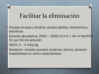 Facilitar la eliminación
O Diuresis forzada y alcalina: (ácidos débiles, barbitúricos y

salicílicos)
O Solución glucosalina: 2500 – 3000 ml/m2 + 40 ml NaHCO3
5% por litro de solución.
O HCO3: 2 – 3 mEq/kg.
O Quelación: metales pesados (arsénico, plomo), paciente
hospitalizado en centro especializado.

 