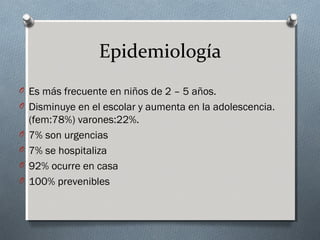 Epidemiología
O Es más frecuente en niños de 2 – 5 años.
O Disminuye en el escolar y aumenta en la adolescencia.
O
O
O
O

(fem:78%) varones:22%.
7% son urgencias
7% se hospitaliza
92% ocurre en casa
100% prevenibles

 