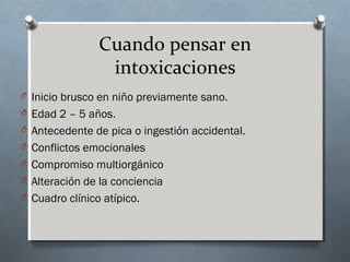 Cuando pensar en
intoxicaciones
O Inicio brusco en niño previamente sano.
O Edad 2 – 5 años.
O Antecedente de pica o ingestión accidental.
O Conflictos emocionales
O Compromiso multiorgánico
O Alteración de la conciencia
O Cuadro clínico atípico.

 