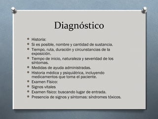 Diagnóstico
 Historia:
 Si es posible, nombre y cantidad de sustancia.
 Tiempo, ruta, duración y circunstancias de la

exposición.
 Tiempo de inicio, naturaleza y severidad de los
síntomas.
 Medidas de ayuda administradas.
 Historia médica y psiquiátrica, incluyendo
medicamentos que toma el paciente.
 Examen Físico:
 Signos vitales
 Examen físico: buscando lugar de entrada.
 Presencia de signos y síntomas: síndromes tóxicos.

 