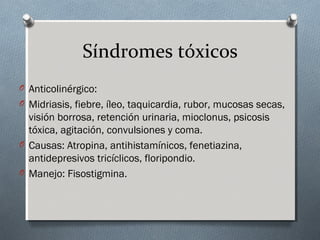 Síndromes tóxicos
O Anticolinérgico:
O Midriasis, fiebre, íleo, taquicardia, rubor, mucosas secas,

visión borrosa, retención urinaria, mioclonus, psicosis
tóxica, agitación, convulsiones y coma.
O Causas: Atropina, antihistamínicos, fenetiazina,
antidepresivos tricíclicos, floripondio.
O Manejo: Fisostigmina.

 