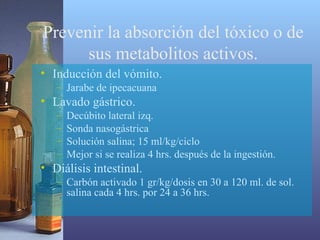 Prevenir la absorción del tóxico o de
sus metabolitos activos.
• Inducción del vómito.
– Jarabe de ipecacuana

• Lavado gástrico.
–
–
–
–

Decúbito lateral izq.
Sonda nasogástrica
Solución salina; 15 ml/kg/ciclo
Mejor si se realiza 4 hrs. después de la ingestión.

• Diálisis intestinal.
– Carbón activado 1 gr/kg/dosis en 30 a 120 ml. de sol.
salina cada 4 hrs. por 24 a 36 hrs.

 