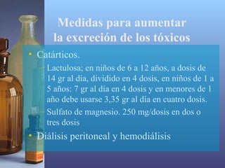 Medidas para aumentar
la excreción de los tóxicos
• Catárticos.
– Lactulosa; en niños de 6 a 12 años, a dosis de
14 gr al día, dividido en 4 dosis, en niños de 1 a
5 años: 7 gr al día en 4 dosis y en menores de 1
año debe usarse 3,35 gr al día en cuatro dosis.
– Sulfato de magnesio. 250 mg/dosis en dos o
tres dosis

• Diálisis peritoneal y hemodiálisis

 