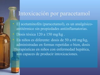 Intoxicación por paracetamol
• El acetaminofén (paracetamol), es un analgésicoantitérmico sin propiedades antiinflamatorias.
• Dosis tóxica 120 a 150 mg/kg .
• En niños es diferente: dosis de 50 a 60 mg/kg,
administradas en formas repetidas o bien, dosis
terapéuticas en niños con enfermedad hepática,
son capaces de producir intoxicaciones.

 