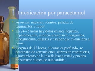 Intoxicación por paracetamol
• Anorexia, náuseas, vómitos, palidez de
tegumentos y sopor.
• En 24-72 horas hay dolor en área hepática,
hepatomegalia, ictericia progresiva, sangrados,
hipoglucemia, oliguria y estupor que evoluciona al
coma.
• Después de 72 horas, el coma es profundo, se
acompaña de convulsiones, depresión respiratoria,
agravamiento de la insuficiencia renal y pueden
presentarse signos de miocarditis.

 