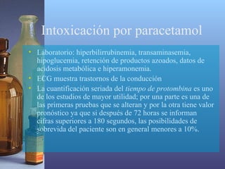 Intoxicación por paracetamol
• Laboratorio: hiperbilirrubinemia, transaminasemia,
hipoglucemia, retención de productos azoados, datos de
acidosis metabólica e hiperamonemia.
• ECG muestra trastornos de la conducción
• La cuantificación seriada del tiempo de protombina es uno
de los estudios de mayor utilidad; por una parte es una de
las primeras pruebas que se alteran y por la otra tiene valor
pronóstico ya que si después de 72 horas se informan
cifras superiores a 180 segundos, las posibilidades de
sobrevida del paciente son en general menores a 10%.

 