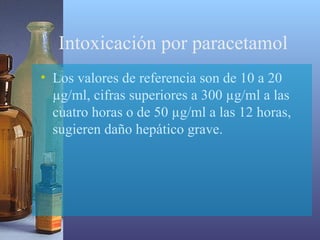 Intoxicación por paracetamol
• Los valores de referencia son de 10 a 20
µg/ml, cifras superiores a 300 µg/ml a las
cuatro horas o de 50 µg/ml a las 12 horas,
sugieren daño hepático grave.

 
