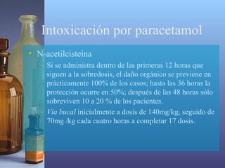 Intoxicación por paracetamol
• N-acetilcisteína
– Si se administra dentro de las primeras 12 horas que
siguen a la sobredosis, el daño orgánico se previene en
prácticamente 100% de los casos; hasta las 36 horas la
protección ocurre en 50%; después de las 48 horas sólo
sobreviven 10 a 20 % de los pacientes.
– Vía bucal inicialmente a dosis de 140mg/kg, seguido de
70mg /kg cada cuatro horas a completar 17 dosis.

 