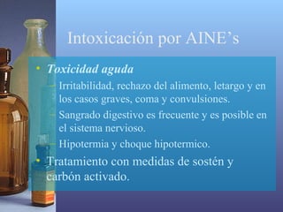 Intoxicación por AINE’s
• Toxicidad aguda
– Irritabilidad, rechazo del alimento, letargo y en
los casos graves, coma y convulsiones.
– Sangrado digestivo es frecuente y es posible en
el sistema nervioso.
– Hipotermia y choque hipotermico.

• Tratamiento con medidas de sostén y
carbón activado.

 