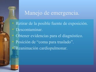 Manejo de emergencia.
•
•
•
•
•

Retirar de la posible fuente de exposición.
Descontaminar.
Obtener evidencias para el diagnóstico.
Posición de “coma para traslado”.
Reanimación cardiopulmonar.

 