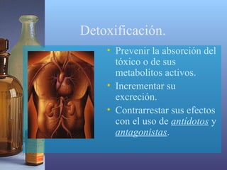 Detoxificación.
• Prevenir la absorción del
tóxico o de sus
metabolitos activos.
• Incrementar su
excreción.
• Contrarrestar sus efectos
con el uso de antídotos y
antagonistas.

 