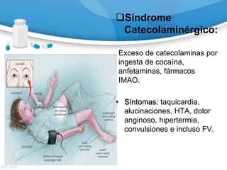 Síndrome
Catecolaminérgico:
Exceso de catecolaminas por
ingesta de cocaína,
anfetaminas, fármacos
IMAO.
• Síntomas: taquicardia,
alucinaciones, HTA, dolor
anginoso, hipertermia,
convulsiones e incluso FV.
 