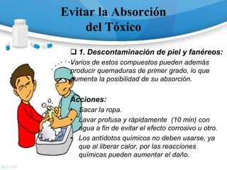 Evitar la Absorción
del Tóxico
 1. Descontaminación de piel y fanéreos:
Varios de estos compuestos pueden además
producir quemaduras de primer grado, lo que
aumenta la posibilidad de su absorción.
Acciones:
• Sacar la ropa.
• Lavar profusa y rápidamente (10 min) con
agua a fin de evitar el efecto corrosivo u otro.
• Los antídotos químicos no deben usarse, ya
que al liberar calor, por las reacciones
químicas pueden aumentar el daño.
 