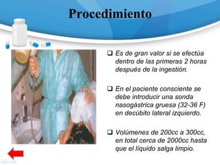 Procedimiento
 Es de gran valor si se efectúa
dentro de las primeras 2 horas
después de la ingestión.
 En el paciente consciente se
debe introducir una sonda
nasogástrica gruesa (32-36 F)
en decúbito lateral izquierdo.
 Volúmenes de 200cc a 300cc,
en total cerca de 2000cc hasta
que el líquido salga limpio.
 