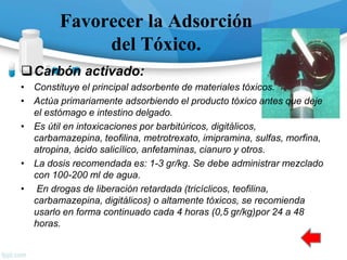 Favorecer la Adsorción
del Tóxico.
Carbón activado:
• Constituye el principal adsorbente de materiales tóxicos.
• Actúa primariamente adsorbiendo el producto tóxico antes que deje
el estómago e intestino delgado.
• Es útil en intoxicaciones por barbitúricos, digitálicos,
carbamazepina, teofilina, metrotrexato, imipramina, sulfas, morfina,
atropina, ácido salicílico, anfetaminas, cianuro y otros.
• La dosis recomendada es: 1-3 gr/kg. Se debe administrar mezclado
con 100-200 ml de agua.
• En drogas de liberación retardada (tricíclicos, teofilina,
carbamazepina, digitálicos) o altamente tóxicos, se recomienda
usarlo en forma continuado cada 4 horas (0,5 gr/kg)por 24 a 48
horas.
 