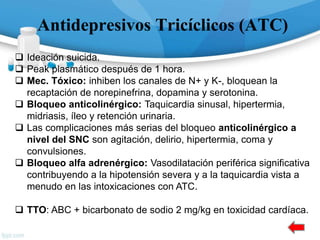 Antidepresivos Tricíclicos (ATC)
 Ideación suicida.
 Peak plasmático después de 1 hora.
 Mec. Tóxico: inhiben los canales de N+ y K-, bloquean la
recaptación de norepinefrina, dopamina y serotonina.
 Bloqueo anticolinérgico: Taquicardia sinusal, hipertermia,
midriasis, íleo y retención urinaria.
 Las complicaciones más serias del bloqueo anticolinérgico a
nivel del SNC son agitación, delirio, hipertermia, coma y
convulsiones.
 Bloqueo alfa adrenérgico: Vasodilatación periférica significativa
contribuyendo a la hipotensión severa y a la taquicardia vista a
menudo en las intoxicaciones con ATC.
 TTO: ABC + bicarbonato de sodio 2 mg/kg en toxicidad cardíaca.
 