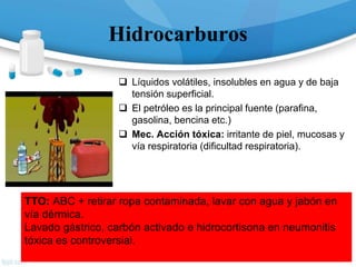 Hidrocarburos
 Líquidos volátiles, insolubles en agua y de baja
tensión superficial.
 El petróleo es la principal fuente (parafina,
gasolina, bencina etc.)
 Mec. Acción tóxica: irritante de piel, mucosas y
vía respiratoria (dificultad respiratoria).
TTO: ABC + retirar ropa contaminada, lavar con agua y jabón en
vía dérmica.
Lavado gástrico, carbón activado e hidrocortisona en neumonitis
tóxica es controversial.
 