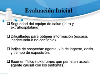 Evaluación Inicial
Seguridad del equipo de salud (intra y
extrahospitalario).
Dificultades para obtener información (escasa,
inadecuada o no confiable).
Índice de sospecha: agente, vía de ingreso, dosis
y tiempo de exposición.
Examen físico (toxidromes que permiten asociar
agente causal con los síntomas).
 