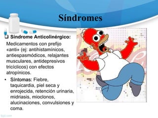 Síndromes
 Síndrome Anticolinérgico:
Medicamentos con prefijo
«anti» (ej: antihistamínicos,
antiespasmódicos, relajantes
musculares, antidepresivos
tricíclicos) con efectos
atropínicos.
• Síntomas: Fiebre,
taquicardia, piel seca y
enrojecida, retención urinaria,
midriasis, mioclonos,
alucinaciones, convulsiones y
coma.
 