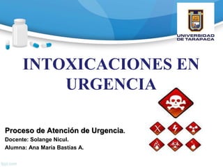 INTOXICACIONES EN
URGENCIA
Proceso de Atención de Urgencia.
Docente: Solange Nicul.
Alumna: Ana María Bastías A.
 