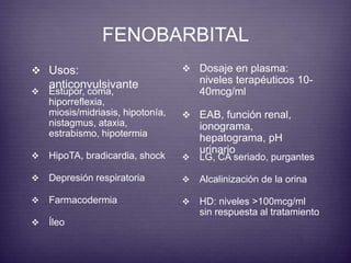 FENOBARBITAL 
 Usos: 
anticonvulsivante 
 Dosaje en plasma: 
niveles terapéuticos 10- 
40mcg/ml 
 EAB, función renal, 
ionograma, 
hepatograma, pH 
urinario 
 Estupor, coma, 
hiporreflexia, 
miosis/midriasis, hipotonía, 
nistagmus, ataxia, 
estrabismo, hipotermia 
 HipoTA, bradicardia, shock 
 Depresión respiratoria 
 Farmacodermia 
 Íleo 
 LG, CA seriado, purgantes 
 Alcalinización de la orina 
 HD: niveles >100mcg/ml 
sin respuesta al tratamiento 
 