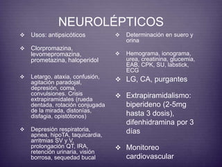 NEUROLÉPTICOS 
 Usos: antipsicóticos 
 Clorpromazina, 
levomepromazina, 
prometazina, haloperidol 
 Determinación en suero y 
orina 
 Hemograma, ionograma, 
urea, creatinina, glucemia, 
EAB, CPK, SU, labstick, 
ECG 
 Letargo, ataxia, confusión, 
agitación paradojal, 
depresión, coma, 
convulsiones. Crisis 
extrapiramidales (rueda 
dentada, rotación conjugada 
de la mirada, distonías, 
disfagia, opistótonos) 
 Depresión respiratoria, 
apnea, hipoTA, taquicardia, 
arritmias SV y V, 
prolongación QT, IRA, 
retención urinaria, visión 
borrosa, sequedad bucal 
 LG, CA, purgantes 
 Extrapiramidalismo: 
biperideno (2-5mg 
hasta 3 dosis), 
difenhidramina por 3 
días 
 Monitoreo 
cardiovascular 
 
