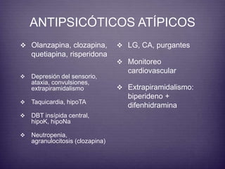 ANTIPSICÓTICOS ATÍPICOS 
 Olanzapina, clozapina, 
quetiapina, risperidona 
 LG, CA, purgantes 
 Monitoreo 
cardiovascular 
 Extrapiramidalismo: 
biperideno + 
difenhidramina 
 Depresión del sensorio, 
ataxia, convulsiones, 
extrapiramidalismo 
 Taquicardia, hipoTA 
 DBT insípida central, 
hipoK, hipoNa 
 Neutropenia, 
agranulocitosis (clozapina) 
 