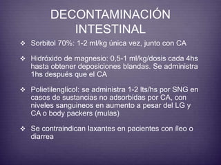 DECONTAMINACIÓN 
INTESTINAL 
 Sorbitol 70%: 1-2 ml/kg única vez, junto con CA 
 Hidróxido de magnesio: 0,5-1 ml/kg/dosis cada 4hs 
hasta obtener deposiciones blandas. Se administra 
1hs después que el CA 
 Polietilenglicol: se administra 1-2 lts/hs por SNG en 
casos de sustancias no adsorbidas por CA, con 
niveles sanguineos en aumento a pesar del LG y 
CA o body packers (mulas) 
 Se contraindican laxantes en pacientes con íleo o 
diarrea 
 