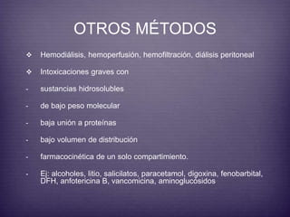 OTROS MÉTODOS 
 Hemodiálisis, hemoperfusión, hemofiltración, diálisis peritoneal 
 Intoxicaciones graves con 
- sustancias hidrosolubles 
- de bajo peso molecular 
- baja unión a proteínas 
- bajo volumen de distribución 
- farmacocinética de un solo compartimiento. 
- Ej: alcoholes, litio, salicilatos, paracetamol, digoxina, fenobarbital, 
DFH, anfotericina B, vancomicina, aminoglucósidos 
 