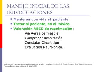 MANEJO INICIAL DE LAS
INTOXICACIONES
Medicamentos esenciales usados en intoxicaciones, alergias y anafilaxia /Ministerio de Salud. Dirección General de Medicamentos,
¡",umos y Drogas Lima: Ministerio de Salud; 2008.
 Mantener con vida al paciente
 Tratar al paciente, no al tóxico
 Valoración ABCD de reanimación :
Vía Aérea permeable
Comprobar Respiración
Constatar Circulación
Evaluación Neurológica.
 