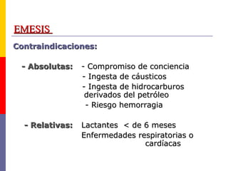 EMESISEMESIS
Contraindicaciones:Contraindicaciones:
- Absolutas:- Absolutas: - Compromiso de conciencia- Compromiso de conciencia
- Ingesta de cáusticos- Ingesta de cáusticos
- Ingesta de hidrocarburos- Ingesta de hidrocarburos
derivados del petróleoderivados del petróleo
- Riesgo hemorragia- Riesgo hemorragia
- Relativas:- Relativas: Lactantes < de 6 mesesLactantes < de 6 meses
Enfermedades respiratorias oEnfermedades respiratorias o
cardíacascardíacas
 