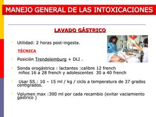 LAVADO GÁSTRICOLAVADO GÁSTRICO
 Utilidad: 2 horas post-ingestaUtilidad: 2 horas post-ingesta..
TÉCNICA
 PosiciónPosición TrendelemburgTrendelemburg + DLI .+ DLI .
 Sonda orogástrica : lactantes :calibre 12 frenchSonda orogástrica : lactantes :calibre 12 french
niños 16 a 28 french y adolescentes 30 a 40 frenchniños 16 a 28 french y adolescentes 30 a 40 french
 Usar SS : 10 – 15 ml / kg / ciclo a temperatura de 37 gradosUsar SS : 10 – 15 ml / kg / ciclo a temperatura de 37 grados
centigrados.centigrados.
 Volumen max :300 ml por cada recambio (evitar vaciamientoVolumen max :300 ml por cada recambio (evitar vaciamiento
gástrico )gástrico )
 