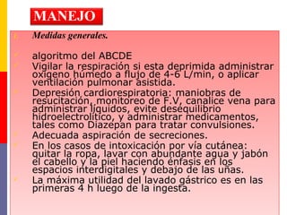 1. Medidas generales.
 algoritmo del ABCDE
 Vigilar la respiración si esta deprimida administrar
oxigeno húmedo a flujo de 4-6 L/min, o aplicar
ventilación pulmonar asistida.
 Depresión cardiorespiratoria: maniobras de
resucitación, monitoreo de F.V, canalice vena para
administrar líquidos, evite desequilibrio
hidroelectrolítico, y administrar medicamentos,
tales como Diazepan para tratar convulsiones.
 Adecuada aspiración de secreciones.
 En los casos de intoxicación por vía cutánea:
quitar la ropa, lavar con abundante agua y jabón
el cabello y la piel haciendo énfasis en los
espacios interdigitales y debajo de las uñas.
 La máxima utilidad del lavado gástrico es en las
primeras 4 h luego de la ingesta.
1. Medidas generales.
 algoritmo del ABCDE
 Vigilar la respiración si esta deprimida administrar
oxigeno húmedo a flujo de 4-6 L/min, o aplicar
ventilación pulmonar asistida.
 Depresión cardiorespiratoria: maniobras de
resucitación, monitoreo de F.V, canalice vena para
administrar líquidos, evite desequilibrio
hidroelectrolítico, y administrar medicamentos,
tales como Diazepan para tratar convulsiones.
 Adecuada aspiración de secreciones.
 En los casos de intoxicación por vía cutánea:
quitar la ropa, lavar con abundante agua y jabón
el cabello y la piel haciendo énfasis en los
espacios interdigitales y debajo de las uñas.
 La máxima utilidad del lavado gástrico es en las
primeras 4 h luego de la ingesta.
MANEJO
 