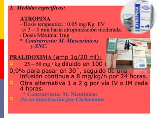 2. Medidas específicas:
ATROPINA
- Dosis terapeutica : 0.05 mg/Kg EV
c/ 3 – 5 min hasta atropinización moderada.
- Dosis Máxima: 1mg
* Contrarresta: M. Muscarínicos
y SNC.
PRALIDOXIMA (amp 1g/20 ml):
 25 – 50 mg / kg diluido en 100 cc de ss
0,9% para pasar en 30´, seguido de una
infusión continua a 8 mg/kg/h por 24 horas.
 Otra alternativa 1 a 2 g por vía IV o IM cada
4 horas.
* Contrarresta: M. Nicotínicos
 No en intoxicación por Carbamatos.
 