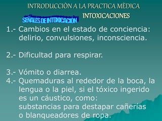 INTRODUCCIÒN A LA PRACTICA MÈDICA
INTOXICACIONES
1.- Cambios en el estado de conciencia:
delirio, convulsiones, inconsciencia.
2.- Dificultad para respirar.
3.- Vómito o diarrea.
4.- Quemaduras al rededor de la boca, la
lengua o la piel, si el tóxico ingerido
es un cáustico, como:
substancias para destapar cañerías
o blanqueadores de ropa.
 