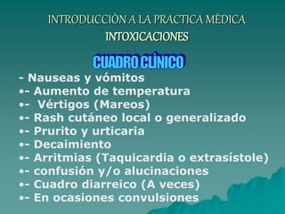 INTRODUCCIÒN A LA PRACTICA MÈDICA
INTOXICACIONES
- Nauseas y vómitos
•- Aumento de temperatura
•- Vértigos (Mareos)
•- Rash cutáneo local o generalizado
•- Prurito y urticaria
•- Decaimiento
•- Arritmias (Taquicardia o extrasístole)
•- confusión y/o alucinaciones
•- Cuadro diarreico (A veces)
•- En ocasiones convulsiones
 