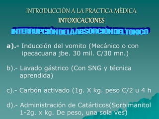 INTRODUCCIÒN A LA PRACTICA MÈDICA
INTOXICACIONES
a).- Inducción del vomito (Mecánico o con
ipecacuana jbe. 30 mil. C/30 mn.)
b).- Lavado gástrico (Con SNG y técnica
aprendida)
c).- Carbón activado (1g. X kg. peso C/2 u 4 h
d).- Administración de Catárticos(Sorbimanitol
1-2g. x kg. De peso, una sola ves)
 