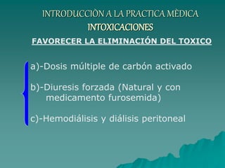 INTRODUCCIÒN A LA PRACTICA MÈDICA
INTOXICACIONES
a)-Dosis múltiple de carbón activado
b)-Diuresis forzada (Natural y con
medicamento furosemida)
c)-Hemodiálisis y diálisis peritoneal
FAVORECER LA ELIMINACIÓN DEL TOXICO
 