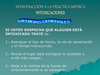 INTRODUCCIÒN A LA PRACTICA MÈDICA
INTOXICACIONES
SI USTED SOSPECHA QUE ALGUIEN ESTÁ
INTOXICADO TRATE de:
1.- Averiguar el tipo de tóxico, la vía de penetración
y el tiempo transcurrido.
2.- Revise el lugar para averiguar lo sucedido y
evite más riesgos.
3.- Aleje a la víctima de la fuente de
envenenamiento si es necesario.
 