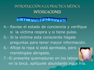 INTRODUCCIÒN A LA PRACTICA MÈDICA
INTOXICACIONES
4.- Revise el estado de conciencia y verifique
si la víctima respira y si tiene pulso.
5.- Si la víctima esta consciente hágale
preguntas para tener mayor información.
6.- Afloje la ropa si está apretada, pero
manténgala abrigada.
7.-Si presenta quemaduras en los labios o
en la boca, aplíquele abundante agua fría.
 