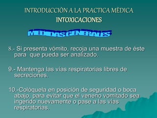 INTRODUCCIÒN A LA PRACTICA MÈDICA
INTOXICACIONES
8.- Si presenta vómito, recoja una muestra de éste
para que pueda ser analizado.
9.- Mantenga las vías respiratorias libres de
secreciones.
10.-Colóquela en posición de seguridad o boca
abajo, para evitar que el veneno vomitado sea
ingerido nuevamente o pase a las vías
respiratorias.
 
