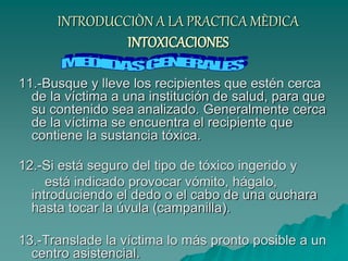 INTRODUCCIÒN A LA PRACTICA MÈDICA
INTOXICACIONES
11.-Busque y lleve los recipientes que estén cerca
de la víctima a una institución de salud, para que
su contenido sea analizado. Generalmente cerca
de la víctima se encuentra el recipiente que
contiene la sustancia tóxica.
12.-Si está seguro del tipo de tóxico ingerido y
está indicado provocar vómito, hágalo,
introduciendo el dedo o el cabo de una cuchara
hasta tocar la úvula (campanilla).
13.-Translade la víctima lo más pronto posible a un
centro asistencial.
 