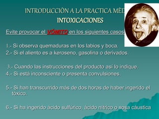 INTRODUCCIÒN A LA PRACTICA MÈDICA
INTOXICACIONES
Evite provocar el VÓMITO en los siguientes casos:
1.- Si observa quemaduras en los labios y boca.
2.- Si el aliento es a keroseno, gasolina o derivados.
3.- Cuando las instrucciones del producto así lo indique.
4.- Si está inconsciente o presenta convulsiones.
5.- Si han transcurrido más de dos horas de haber ingerido el
tóxico.
6.- Si ha ingerido ácido sulfúrico, ácido nítrico o sosa cáustica
 
