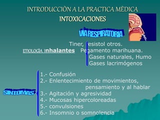 INTRODUCCIÒN A LA PRACTICA MÈDICA
INTOXICACIONES
Tiner, resistol otros.
ETIOLOGÌA Inhalantes Pegamento marihuana.
Gases naturales, Humo
Gases lacrimógenos
1.- Confusión
2.- Enlentecimiento de movimientos,
pensamiento y al hablar
3.- Agitación y agresividad
4.- Mucosas hipercoloreadas
5.- convulsiones
6.- Insomnio o somnolencia
 