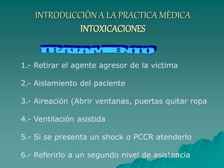 INTRODUCCIÒN A LA PRACTICA MÈDICA
INTOXICACIONES
1.- Retirar el agente agresor de la victima
2.- Aislamiento del paciente
3.- Aireación (Abrir ventanas, puertas quitar ropa
4.- Ventilación asistida
5.- Si se presenta un shock o PCCR atenderlo
6.- Referirlo a un segundo nivel de asistencia
 