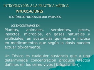 INTRODUCCIÒN A LA PRACTICA MÈDICA
INTOXICACIONES
LOS TÓXICOSPUEDENSERMUY VARIADOS;
LOS ENCONTRAMOSEN:
Plantas, animales, serpientes, peces,
insectos, microbios, en gases naturales y
artificiales, en sustancias químicas e incluso
en medicamentos que según la dosis pueden
actuar tóxicamente.
Un Tóxico es cualquier sustancia que a una
determinada concentración produce efectos
dañinos en los seres vivos [Intoxicación].
 