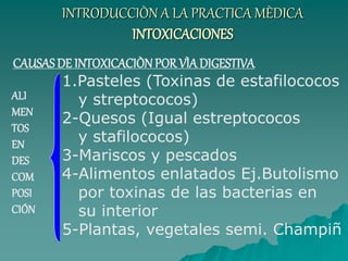INTRODUCCIÒN A LA PRACTICA MÈDICA
INTOXICACIONES
CAUSASDE INTOXICACIÒNPOR VÌA DIGESTIVA
1.Pasteles (Toxinas de estafilococos
y streptococos)
2-Quesos (Igual estreptococos
y stafilococos)
3-Mariscos y pescados
4-Alimentos enlatados Ej.Butolismo
por toxinas de las bacterias en
su interior
5-Plantas, vegetales semi. Champiñ
ALI
MEN
TOS
EN
DES
COM
POSI
CIÓN
 