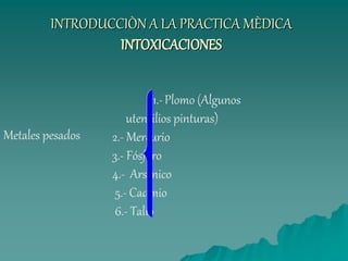INTRODUCCIÒN A LA PRACTICA MÈDICA
INTOXICACIONES
1.-Plomo (Algunos
utensilios pinturas)
2.- Mercurio
3.- Fósforo
4.- Arsénico
5.- Cadmio
6.- Talio
Metales pesados
 